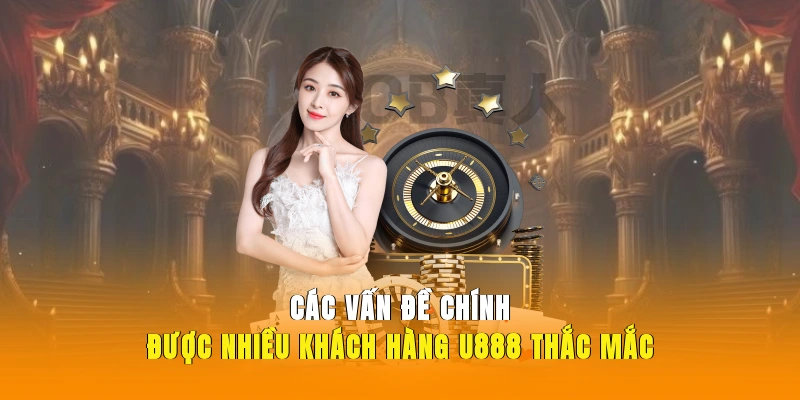 Các vấn đề chính được nhiều khách hàng U888 thắc mắc